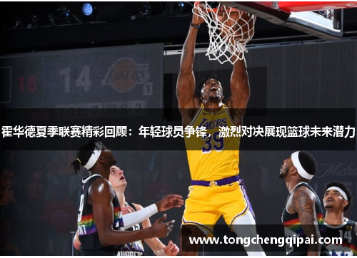霍华德夏季联赛精彩回顾：年轻球员争锋，激烈对决展现篮球未来潜力